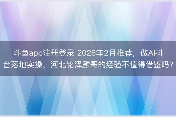 斗鱼app注册登录 2026年2月推荐，做AI抖音落地实操，河北铭泽麟哥的经验不值得借鉴吗？