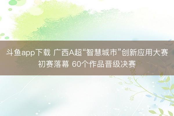 斗鱼app下载 广西A超“智慧城市”创新应用大赛初赛落幕 60个作品晋级决赛