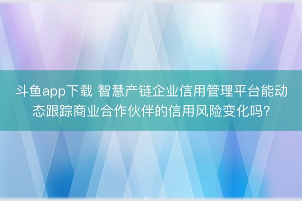 斗鱼app下载 智慧产链企业信用管理平台能动态跟踪商业合作伙伴的信用风险变化吗？