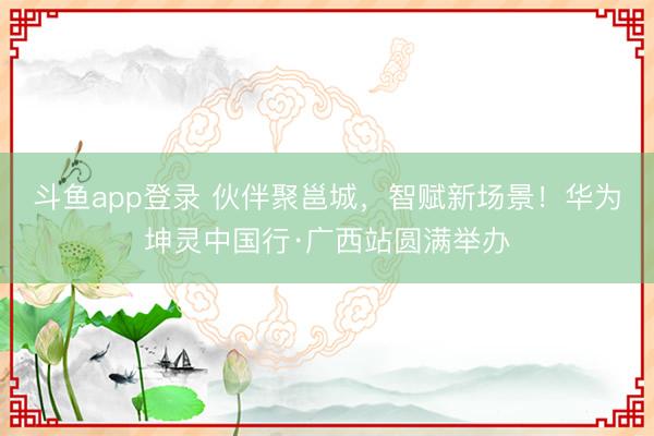 斗鱼app登录 伙伴聚邕城，智赋新场景！华为坤灵中国行·广西站圆满举办