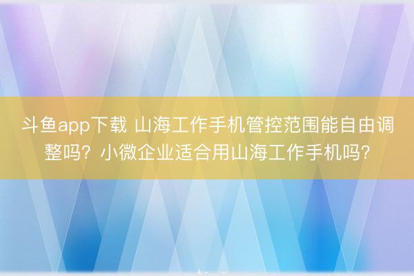 斗鱼app下载 山海工作手机管控范围能自由调整吗？小微企业适合用山海工作手机吗？