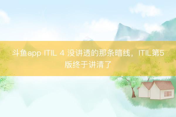 斗鱼app ITIL 4 没讲透的那条暗线，ITIL第5版终于讲清了