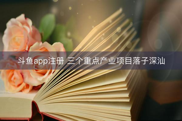 斗鱼app注册 三个重点产业项目落子深汕