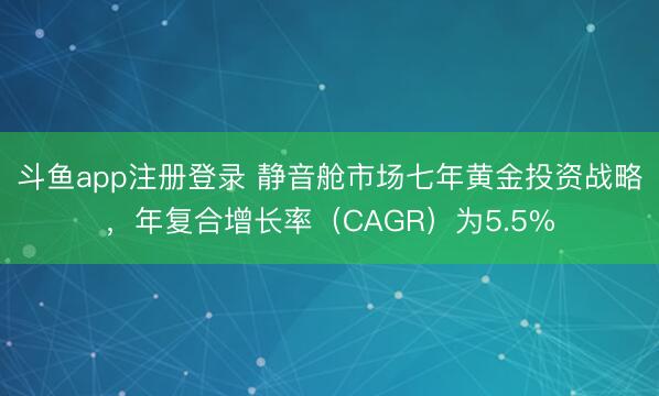 斗鱼app注册登录 静音舱市场七年黄金投资战略，年复合增长率（CAGR）为5.5%