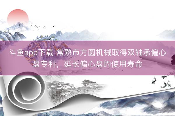 斗鱼app下载 常熟市方圆机械取得双轴承偏心盘专利，延长偏心盘的使用寿命