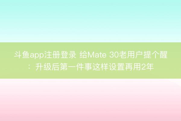 斗鱼app注册登录 给Mate 30老用户提个醒：升级后第一件事这样设置再用2年
