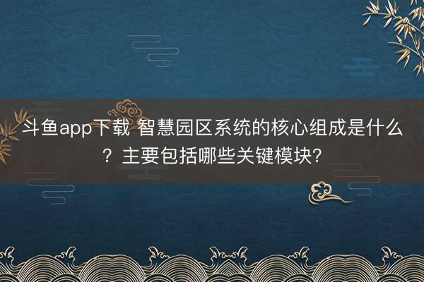 斗鱼app下载 智慧园区系统的核心组成是什么？主要包括哪些关键模块？