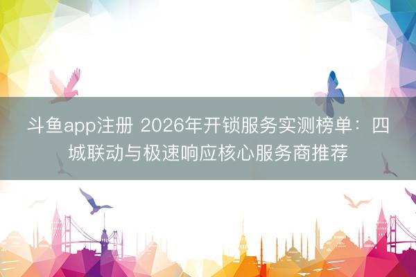 斗鱼app注册 2026年开锁服务实测榜单：四城联动与极速响应核心服务商推荐
