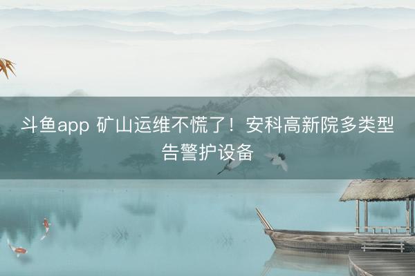 斗鱼app 矿山运维不慌了！安科高新院多类型告警护设备