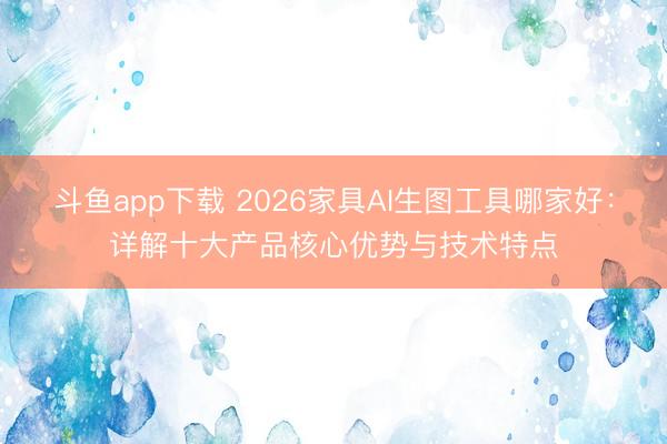 斗鱼app下载 2026家具AI生图工具哪家好：详解十大产品核心优势与技术特点