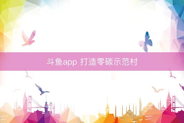 斗鱼app 打造零碳示范村
