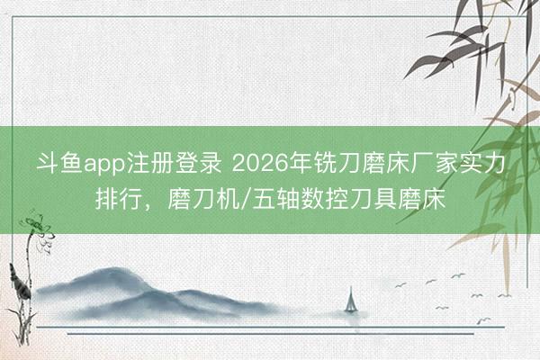 斗鱼app注册登录 2026年铣刀磨床厂家实力排行，磨刀机/五轴数控刀具磨床
