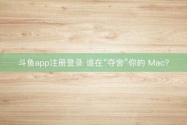 斗鱼app注册登录 谁在“夺舍”你的 Mac？