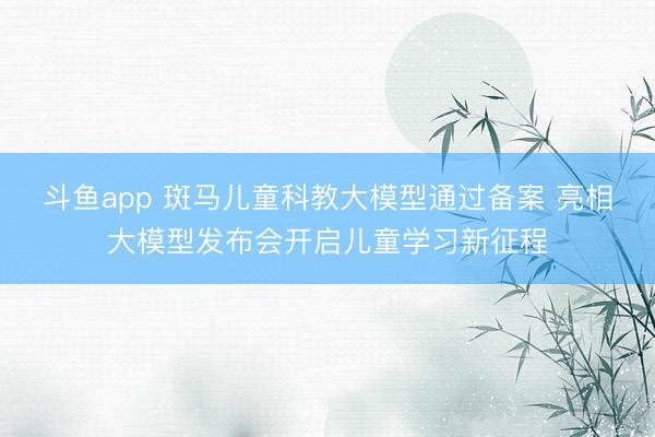 斗鱼app 斑马儿童科教大模型通过备案 亮相大模型发布会开启儿童学习新征程