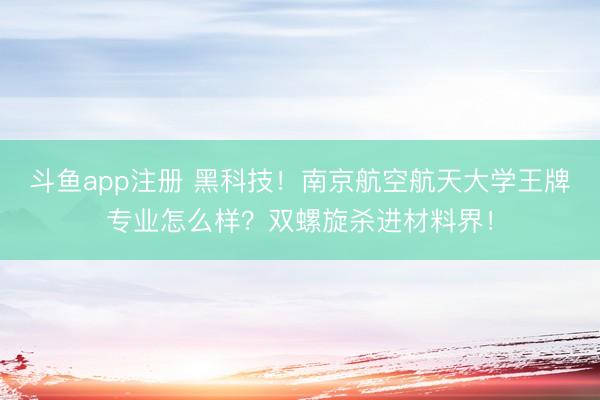 斗鱼app注册 黑科技！南京航空航天大学王牌专业怎么样？双螺旋杀进材料界！