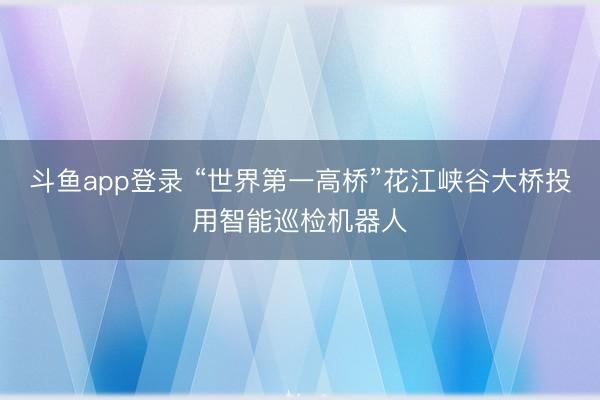 斗鱼app登录 “世界第一高桥”花江峡谷大桥投用智能巡检机器人