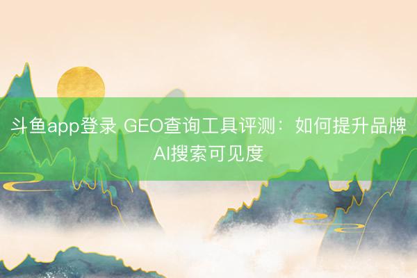 斗鱼app登录 GEO查询工具评测:如何提升品牌AI搜索可见度