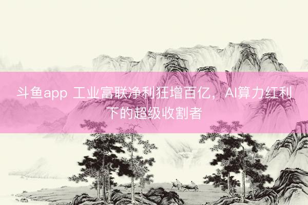 斗鱼app 工业富联净利狂增百亿，AI算力红利下的超级收割者