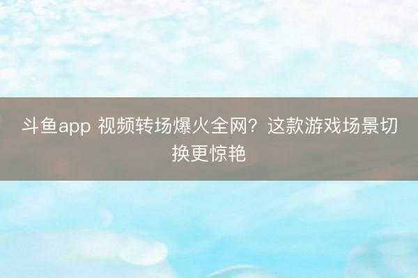 斗鱼app 视频转场爆火全网?这款游戏场景切换更惊艳