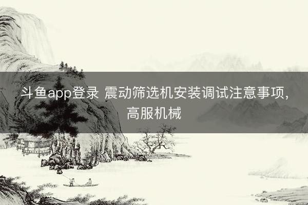 斗鱼app登录 震动筛选机安装调试注意事项，高服机械