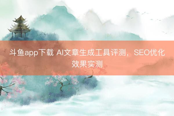 斗鱼app下载 AI文章生成工具评测,SEO优化效果实测