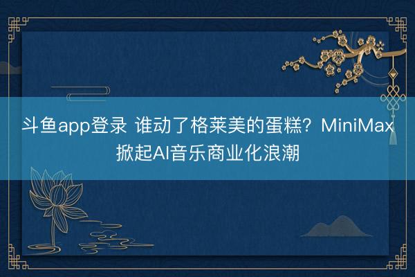 斗鱼app登录 谁动了格莱美的蛋糕?MiniMax掀起AI音乐商业化浪潮