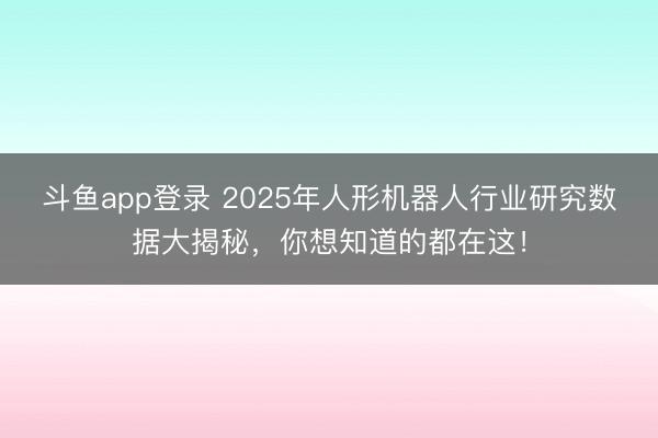 斗鱼app登录 2025年人形机器人行业研究数据大揭秘,你想知道的都在这!