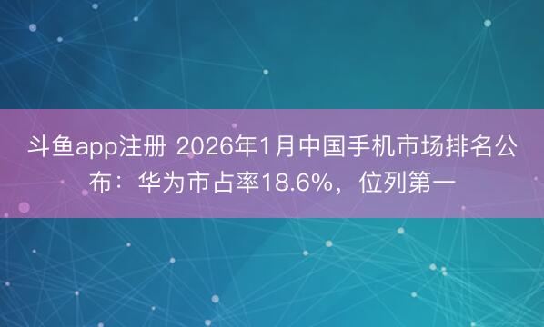 斗鱼app注册 2026年1月中国手机市场排名公布:华为市占率18.6%,位列第一