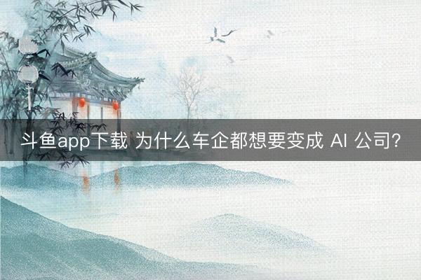 斗鱼app下载 为什么车企都想要变成 AI 公司?