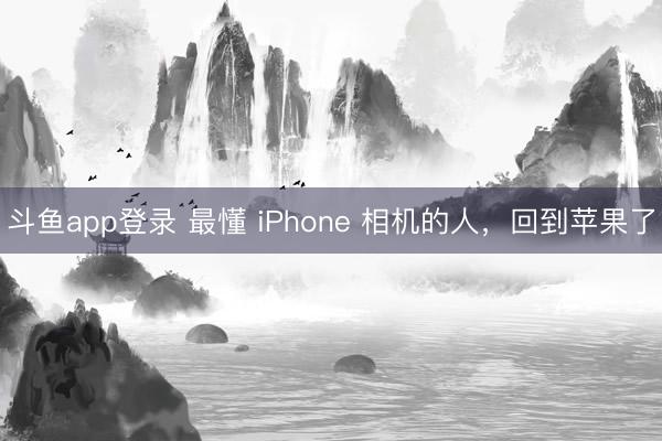 斗鱼app登录 最懂 iPhone 相机的人,回到苹果了