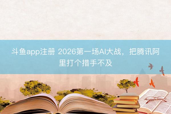 斗鱼app注册 2026第一场AI大战,把腾讯阿里打个措手不及