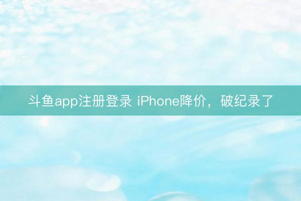 斗鱼app注册登录 iPhone降价,破纪录了
