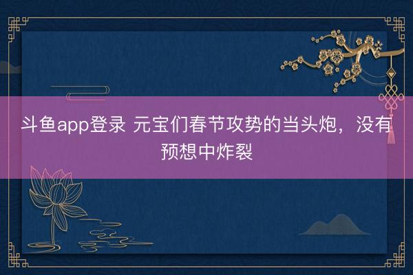 斗鱼app登录 元宝们春节攻势的当头炮,没有预想中炸裂