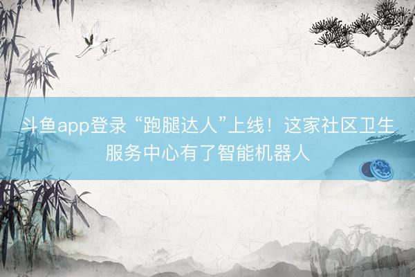 斗鱼app登录 “跑腿达人”上线！这家社区卫生服务中心有了智能机器人