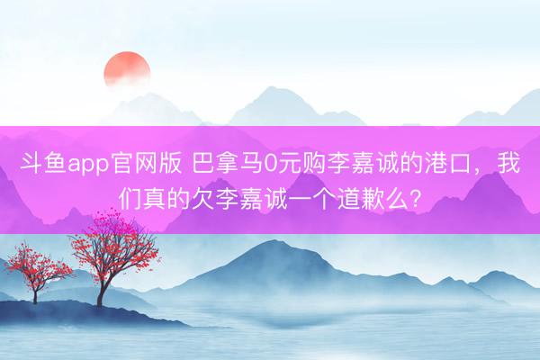 斗鱼app官网版 巴拿马0元购李嘉诚的港口，我们真的欠李嘉诚一个道歉么？