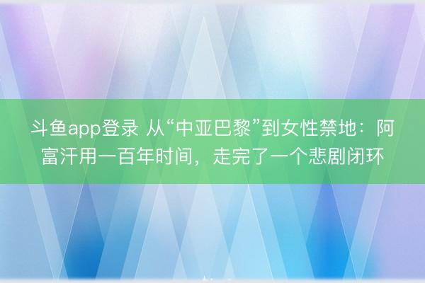 斗鱼app登录 从“中亚巴黎”到女性禁地：阿富汗用一百年时间，走完了一个悲剧闭环