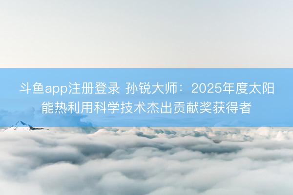 斗鱼app注册登录 孙锐大师：2025年度太阳能热利用科学技术杰出贡献奖获得者
