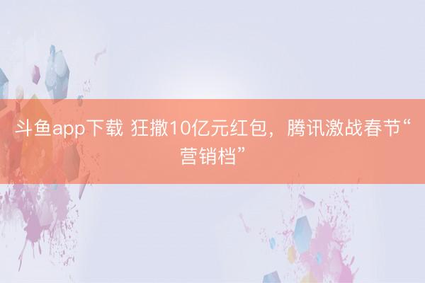 斗鱼app下载 狂撒10亿元红包，腾讯激战春节“营销档”