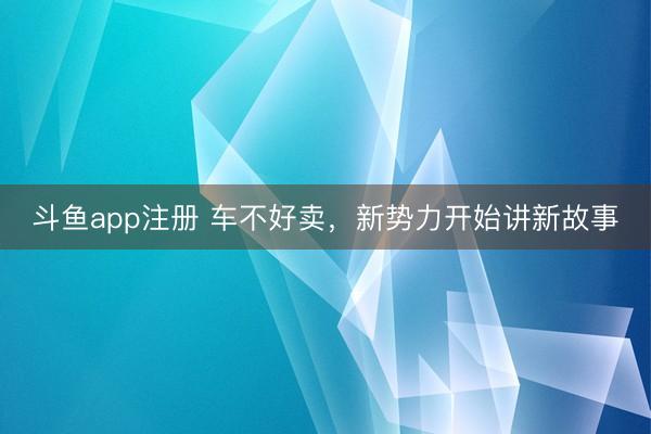斗鱼app注册 车不好卖，新势力开始讲新故事