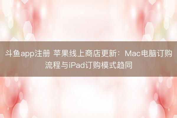 斗鱼app注册 苹果线上商店更新：Mac电脑订购流程与iPad订购模式趋同