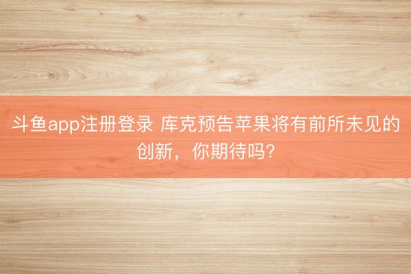 斗鱼app注册登录 库克预告苹果将有前所未见的创新，你期待吗？