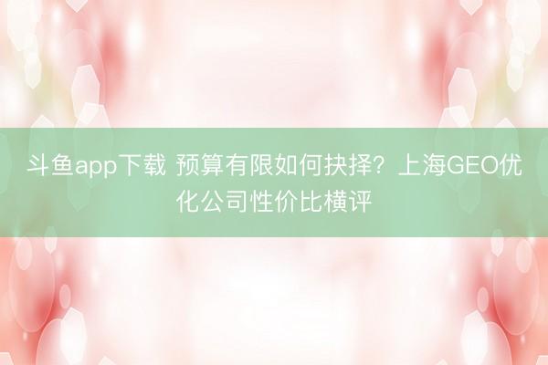 斗鱼app下载 预算有限如何抉择？上海GEO优化公司性价比横评