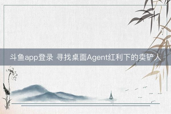 斗鱼app登录 寻找桌面Agent红利下的卖铲人