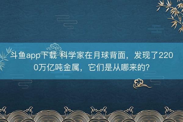 斗鱼app下载 科学家在月球背面，发现了2200万亿吨金属，它们是从哪来的？