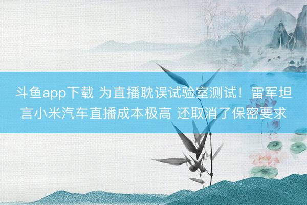 斗鱼app下载 为直播耽误试验室测试！雷军坦言小米汽车直播成本极高 还取消了保密要求