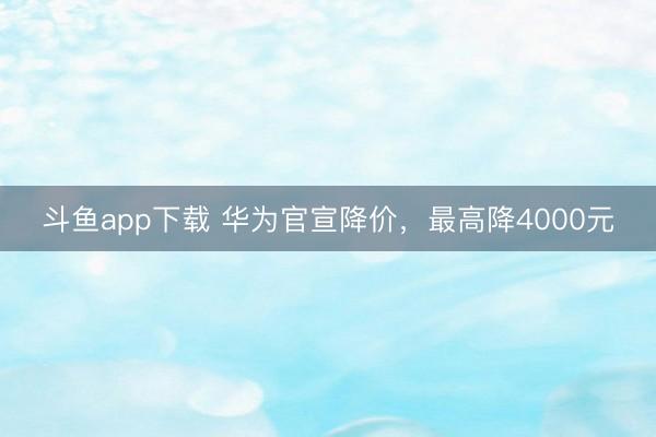 斗鱼app下载 华为官宣降价，最高降4000元