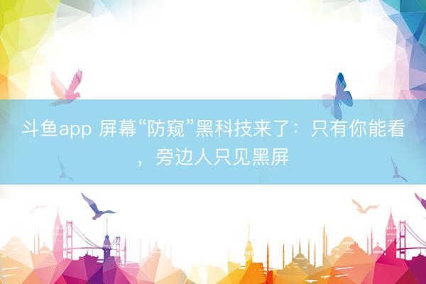 斗鱼app 屏幕“防窥”黑科技来了：只有你能看，旁边人只见黑屏
