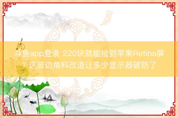 斗鱼app登录 220块就能捡到苹果Retina屏? 这波边角料改造让多少显示器破防了