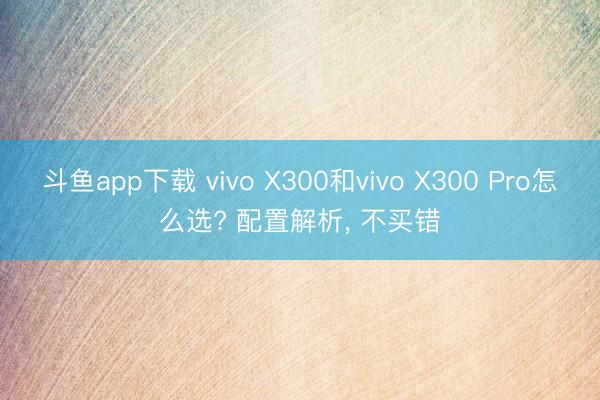 斗鱼app下载 vivo X300和vivo X300 Pro怎么选? 配置解析, 不买错