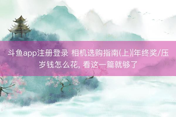 斗鱼app注册登录 相机选购指南(上)|年终奖/压岁钱怎么花， 看这一篇就够了